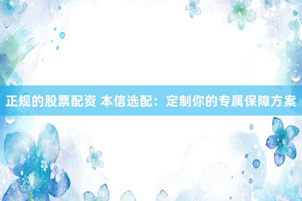 正规的股票配资 本信选配：定制你的专属保障方案