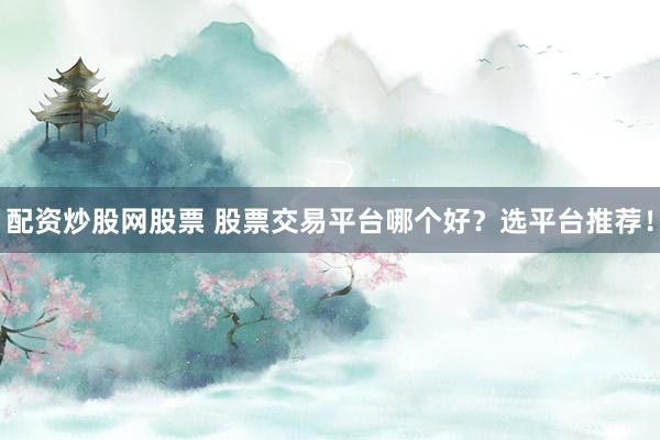 配资炒股网股票 股票交易平台哪个好？选平台推荐！