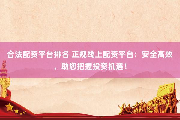 合法配资平台排名 正规线上配资平台：安全高效，助您把握投资机遇！