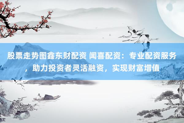 股票走势图鑫东财配资 闻喜配资：专业配资服务，助力投资者灵活融资，实现财富增值