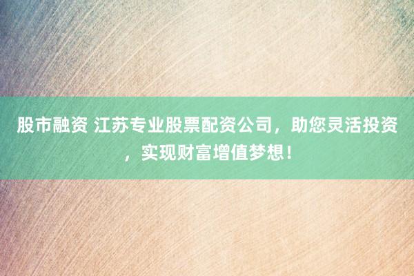 股市融资 江苏专业股票配资公司，助您灵活投资，实现财富增值梦想！