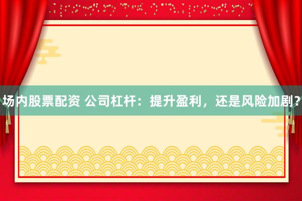 场内股票配资 公司杠杆：提升盈利，还是风险加剧？