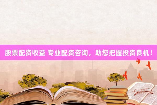 股票配资收益 专业配资咨询，助您把握投资良机！