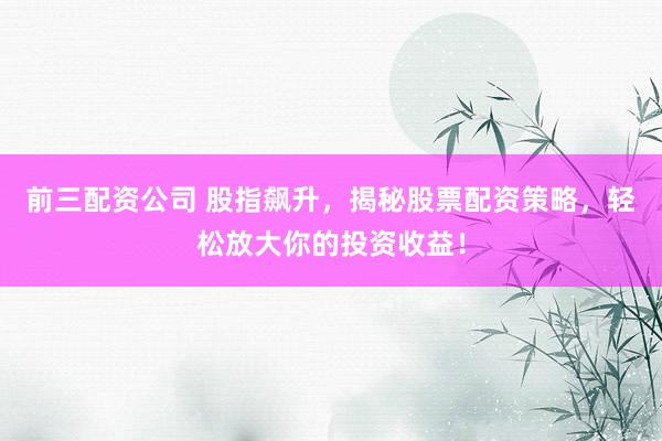 前三配资公司 股指飙升，揭秘股票配资策略，轻松放大你的投资收益！