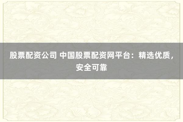 股票配资公司 中国股票配资网平台：精选优质，安全可靠