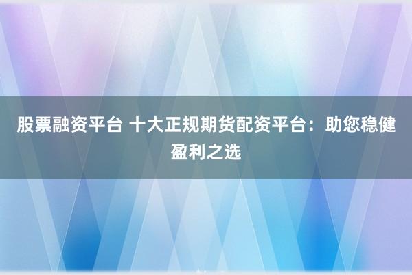 股票融资平台 十大正规期货配资平台：助您稳健盈利之选