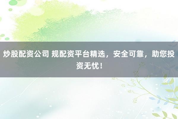 炒股配资公司 规配资平台精选，安全可靠，助您投资无忧！