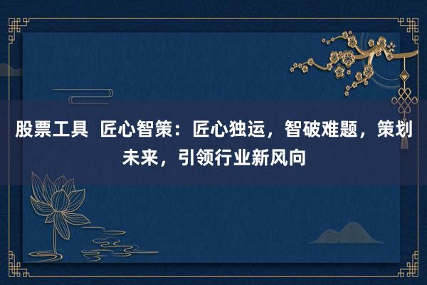 股票工具  匠心智策：匠心独运，智破难题，策划未来，引领行业新风向