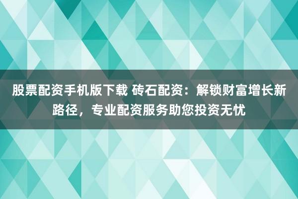 股票配资手机版下载 砖石配资：解锁财富增长新路径，专业配资服务助您投资无忧