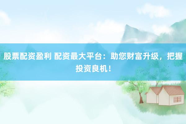 股票配资盈利 配资最大平台：助您财富升级，把握投资良机！
