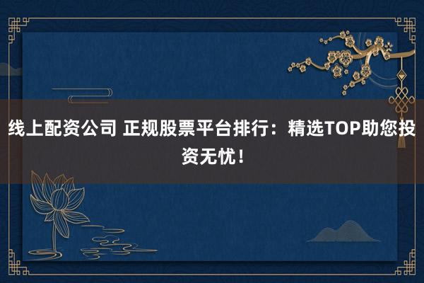 线上配资公司 正规股票平台排行：精选TOP助您投资无忧！