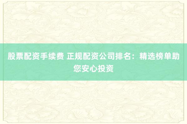股票配资手续费 正规配资公司排名：精选榜单助您安心投资