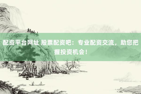 配资平台网址 股票配资吧：专业配资交流，助您把握投资机会！
