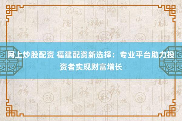网上炒股配资 福建配资新选择:专业平台助力投资者实现财富增长