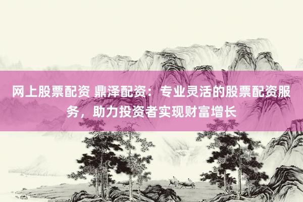 网上股票配资 鼎泽配资:专业灵活的股票配资服务,助力投资者实现财富增长