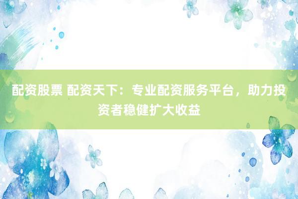 配资股票 配资天下：专业配资服务平台，助力投资者稳健扩大收益