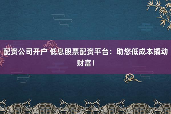 配资公司开户 低息股票配资平台:助您低成本撬动财富!