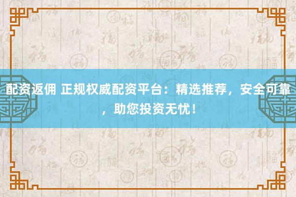 配资返佣 正规权威配资平台：精选推荐，安全可靠，助您投资无忧！