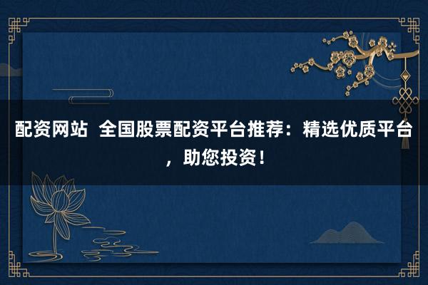配资网站  全国股票配资平台推荐：精选优质平台，助您投资！