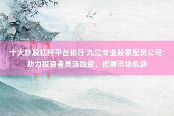 十大炒股杠杆平台排行 九江专业股票配资公司:助力投资者灵活融资,把握市场机遇