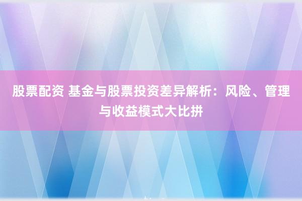 股票配资 基金与股票投资差异解析：风险、管理与收益模式大比拼
