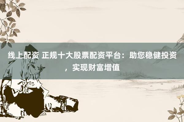 线上配资 正规十大股票配资平台:助您稳健投资,实现财富增值