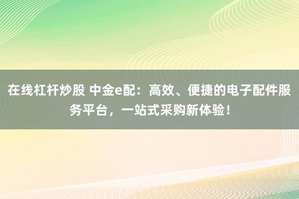 在线杠杆炒股 中金e配:高效、便捷的电子配件服务平台,一站式采购新体验!