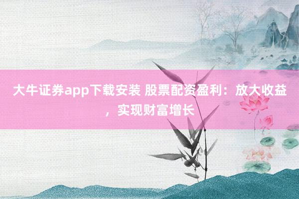 大牛证券app下载安装 股票配资盈利:放大收益,实现财富增长