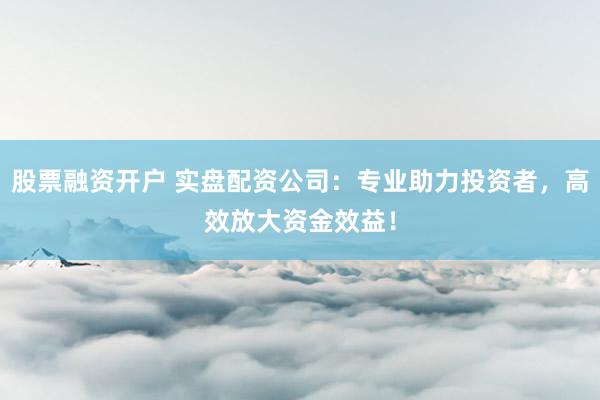 股票融资开户 实盘配资公司：专业助力投资者，高效放大资金效益！