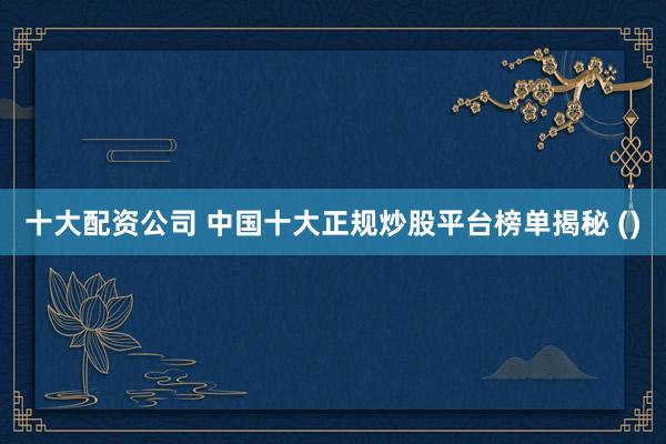 十大配资公司 中国十大正规炒股平台榜单揭秘 ()