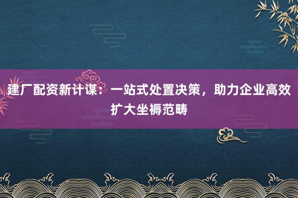 建厂配资新计谋：一站式处置决策，助力企业高效扩大坐褥范畴