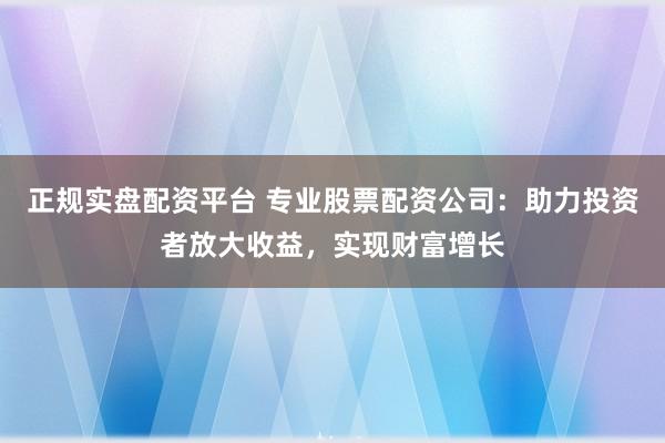 正规实盘配资平台 专业股票配资公司:助力投资者放大收益,实现财富增长