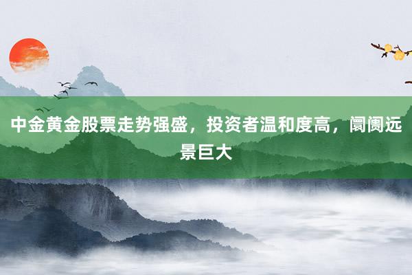 中金黄金股票走势强盛，投资者温和度高，阛阓远景巨大