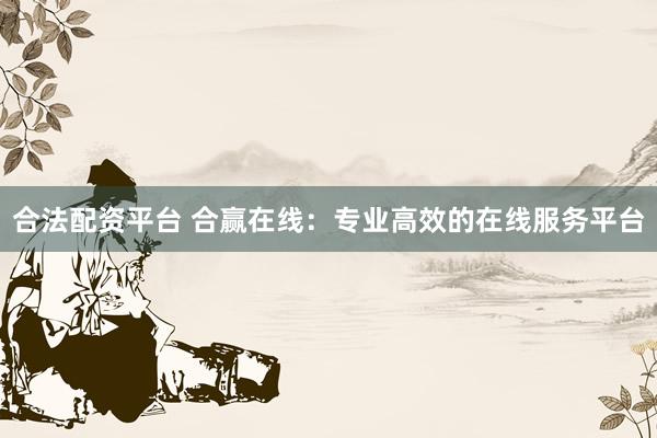 合法配资平台 合赢在线：专业高效的在线服务平台