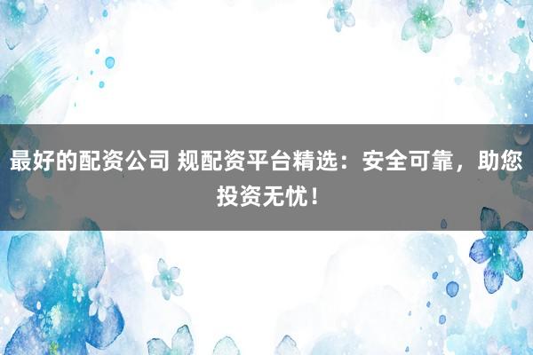 最好的配资公司 规配资平台精选：安全可靠，助您投资无忧！