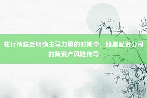 在行情缺乏明确主导力量的时期中，股票配资公司的跨资产风险传导