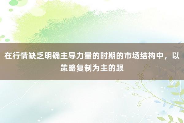 在行情缺乏明确主导力量的时期的市场结构中,以策略复制为主的跟