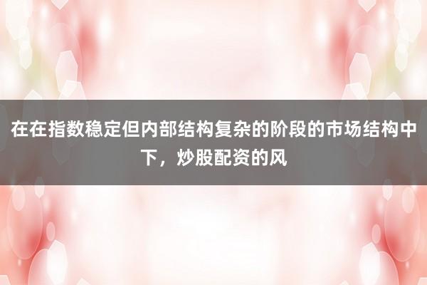 在在指数稳定但内部结构复杂的阶段的市场结构中下，炒股配资的风
