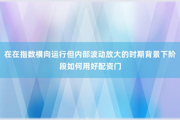 在在指数横向运行但内部波动放大的时期背景下阶段如何用好配资门