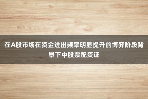 在A股市场在资金进出频率明显提升的博弈阶段背景下中股票配资证
