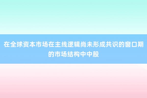 在全球资本市场在主线逻辑尚未形成共识的窗口期的市场结构中中股