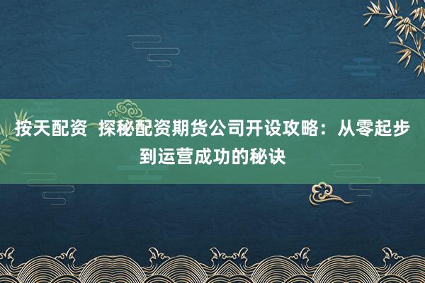 按天配资 探秘配资期货公司开设攻略:从零起步到运营成功的秘诀