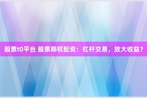 股票t0平台 股票期权配资:杠杆交易,放大收益?