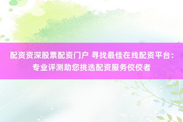 配资资深股票配资门户 寻找最佳在线配资平台：专业评测助您挑选配资服务佼佼者