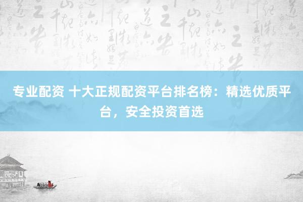 专业配资 十大正规配资平台排名榜：精选优质平台，安全投资首选