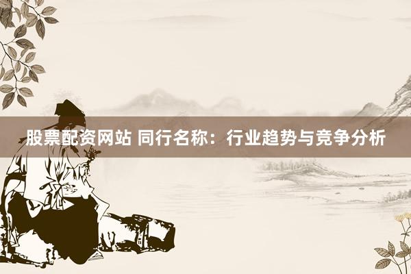 股票配资网站 同行名称：行业趋势与竞争分析