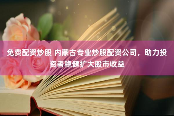 免费配资炒股 内蒙古专业炒股配资公司，助力投资者稳健扩大股市收益