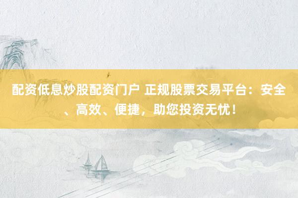 配资低息炒股配资门户 正规股票交易平台：安全、高效、便捷，助您投资无忧！