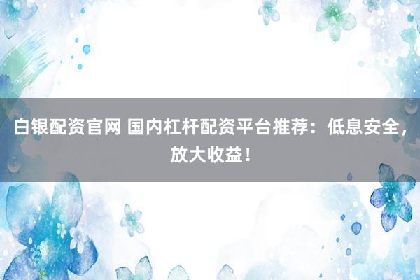 白银配资官网 国内杠杆配资平台推荐：低息安全，放大收益！