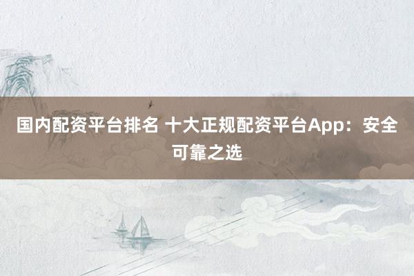 国内配资平台排名 十大正规配资平台App:安全可靠之选